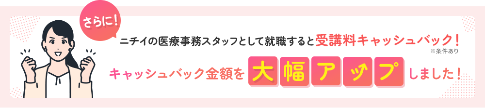 さらに ニチイの医療事務スタッフとして就職すると受講料キャッシュバック！ キャッシュバック金額を大幅アップしました！ ※条件あり