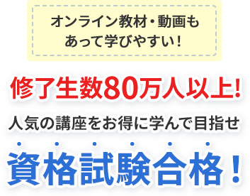 オンライン教材・動画も あって学びやすい！ 修了生数80万人以上! 人気の講座をお得に学んで目指せ 資格試験合格！