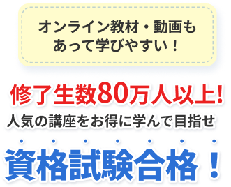 オンライン教材・動画も あって学びやすい！ 修了生数80万人以上! 人気の講座をお得に学んで目指せ 資格試験合格！