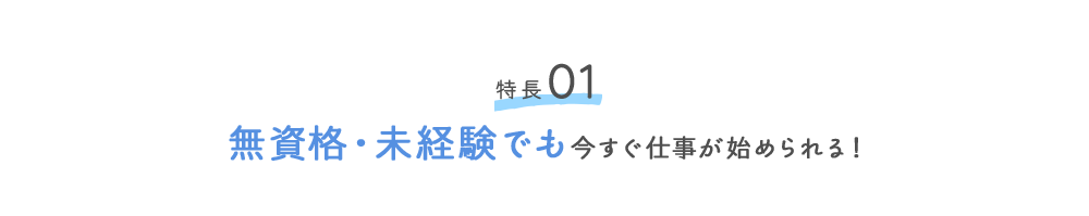 特徴01 無資格・未経験でも今すぐ仕事が始められる！