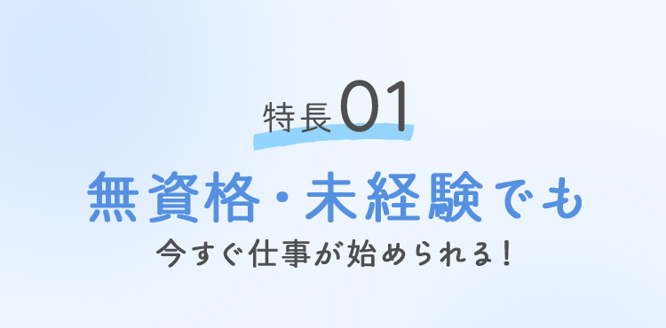 特徴01 無資格・未経験でも今すぐ仕事が始められる！